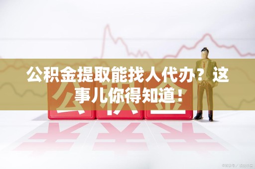 福安公积金提取能找人代办？这事儿你得知道！