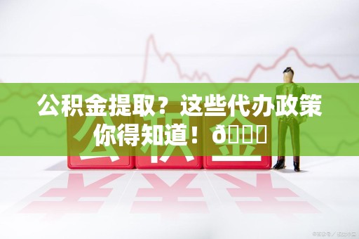 福安公积金提取？这些代办政策你得知道！😎