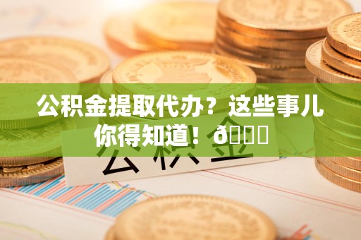 福安公积金提取代办？这些事儿你得知道！😎