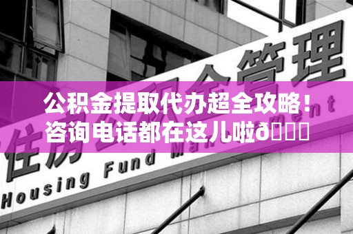 福安公积金提取代办超全攻略！咨询电话都在这儿啦😎