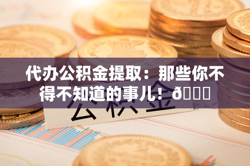 福安代办公积金提取：那些你不得不知道的事儿！😎