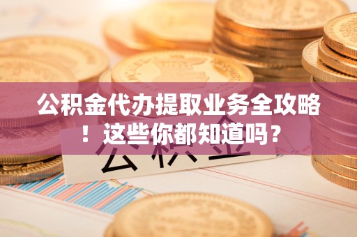 福安公积金代办提取业务全攻略！这些你都知道吗？