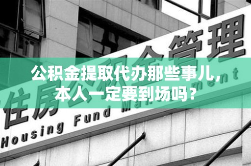 福安公积金提取代办那些事儿，本人一定要到场吗？