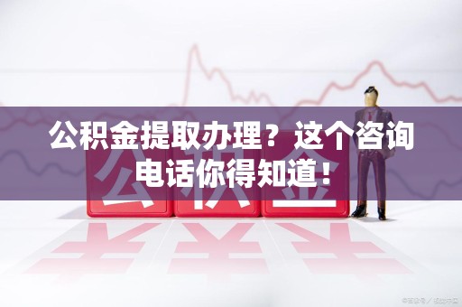 福安公积金提取办理？这个咨询电话你得知道！