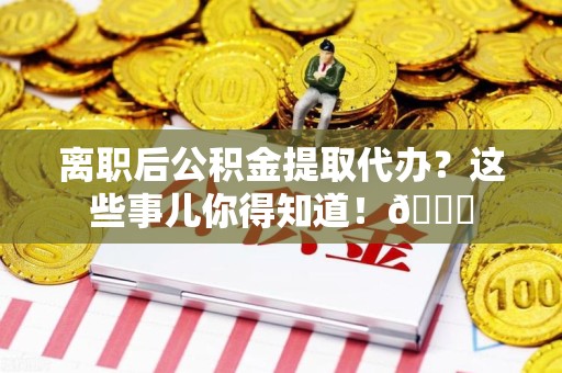 福安离职后公积金提取代办？这些事儿你得知道！😎