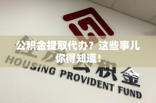 福安公积金提取代办？这些事儿你得知道！