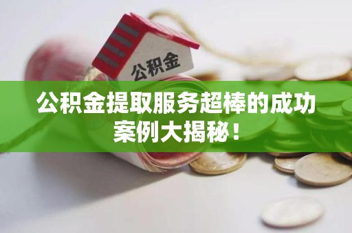 福安公积金提取服务超棒的成功案例大揭秘！