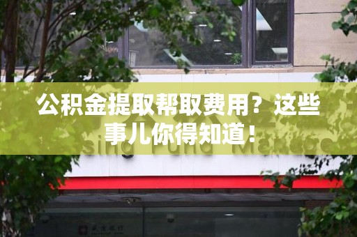 福安公积金提取帮取费用？这些事儿你得知道！