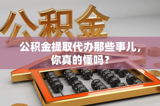 福安公积金提取代办那些事儿，你真的懂吗？