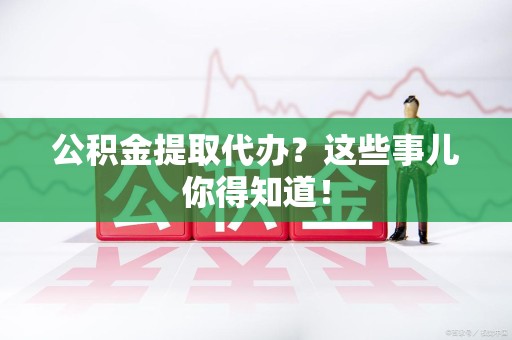 福安公积金提取代办？这些事儿你得知道！