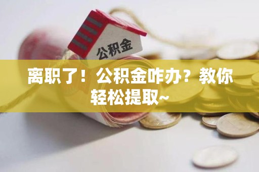 福安离职了！公积金咋办？教你轻松提取~