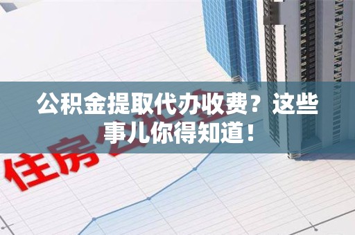 福安公积金提取代办收费？这些事儿你得知道！