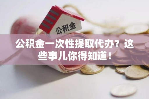福安公积金一次性提取代办？这些事儿你得知道！