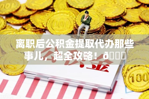 福安离职后公积金提取代办那些事儿，超全攻略！😎