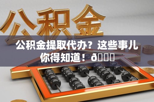 福安公积金提取代办？这些事儿你得知道！😎