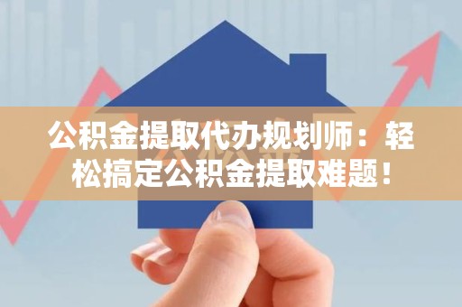 福安公积金提取代办规划师：轻松搞定公积金提取难题！