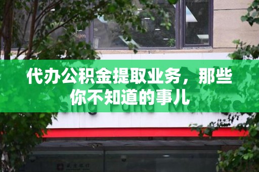 福安代办公积金提取业务,那些你不知道的事儿 福安代办公积金提取业务,那些你不知道的事儿