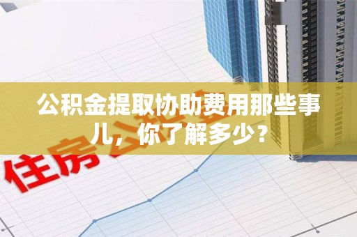 福安公积金提取协助费用那些事儿，你了解多少？