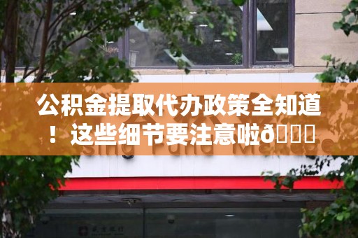 福安公积金提取代办政策全知道！这些细节要注意啦😉