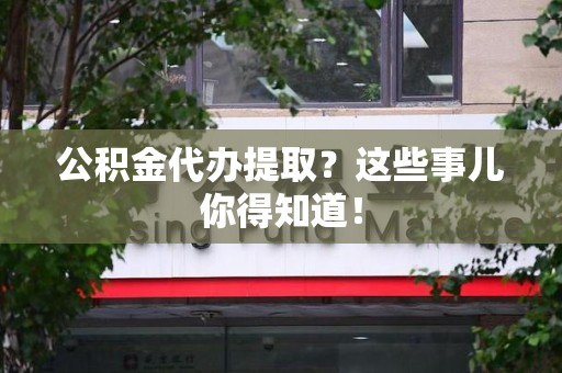 福安公积金代办提取？这些事儿你得知道！
