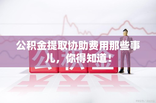 福安公积金提取协助费用那些事儿，你得知道！