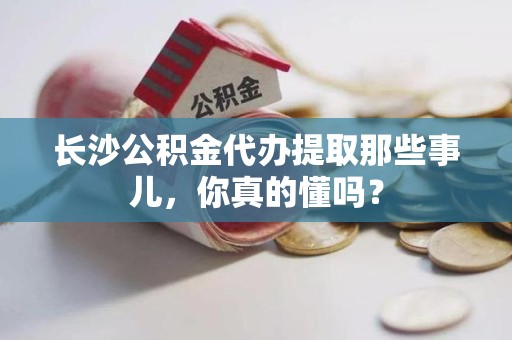 福安长沙公积金代办提取那些事儿，你真的懂吗？