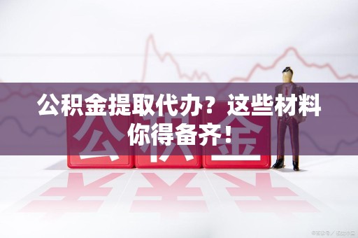 福安公积金提取代办？这些材料你得备齐！