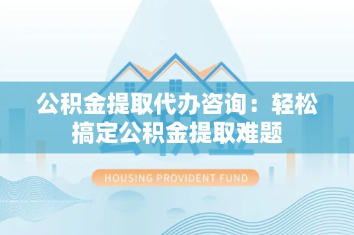 福安公积金提取代办咨询：轻松搞定公积金提取难题