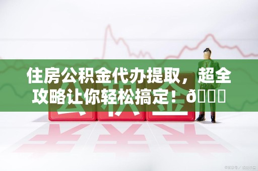福安住房公积金代办提取，超全攻略让你轻松搞定！😎