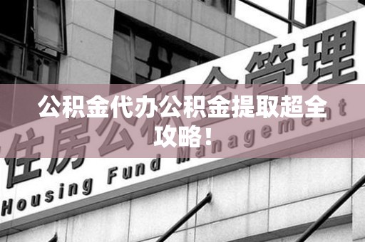 福安公积金代办公积金提取超全攻略！