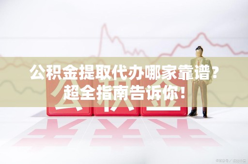 福安公积金提取代办哪家靠谱？超全指南告诉你！