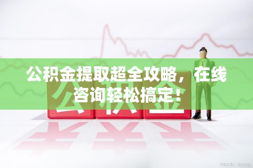 福安公积金提取超全攻略，在线咨询轻松搞定！