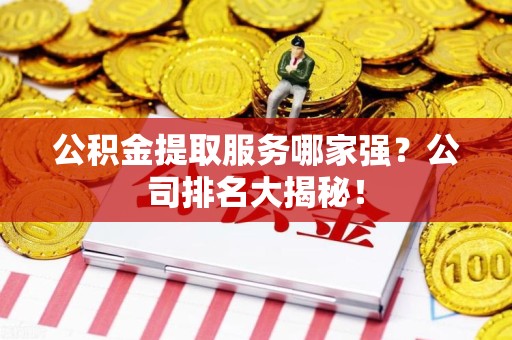 福安公积金提取服务哪家强?公司排名大揭秘! 福安公积金提取服务哪家强?公司排名大揭秘!