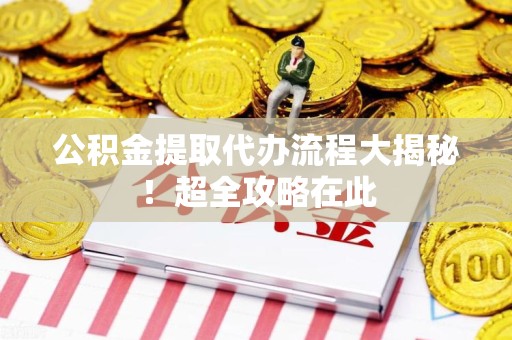 福安公积金提取代办流程大揭秘!超全攻略在此 福安公积金提取代办流程大揭秘!超全攻略在此
