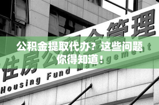 福安公积金提取代办？这些问题你得知道！