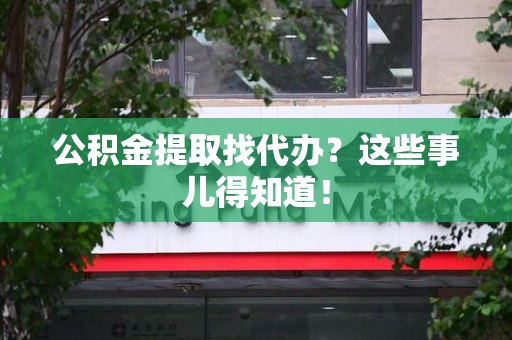 福安公积金提取找代办？这些事儿得知道！