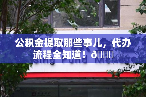 福安公积金提取那些事儿,代办流程全知道!😎 福安公积金提取那些事儿,代办流程全知道!😎