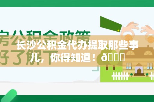 福安长沙公积金代办提取那些事儿，你得知道！😎