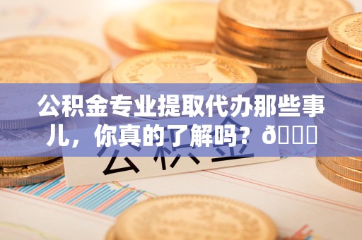 福安公积金专业提取代办那些事儿，你真的了解吗？😎