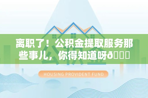 福安离职了！公积金提取服务那些事儿，你得知道呀😉