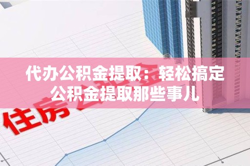福安代办公积金提取：轻松搞定公积金提取那些事儿